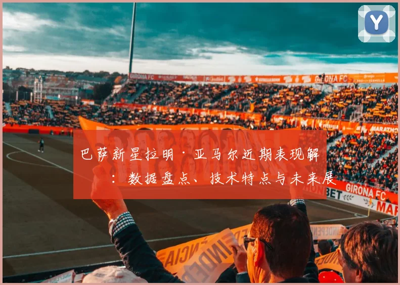 巴萨新星拉明·亚马尔近期表现解析：数据盘点、技术特点与未来展望