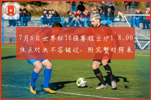 7月6日世界杯16强赛程出炉!8_00焦点对决不容错过,附完整对阵表