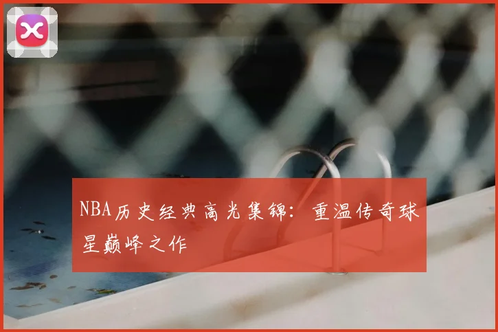 NBA历史经典高光集锦:重温传奇球星巅峰之作
